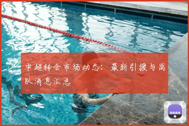 中超转会市场动态：最新引援与离队消息汇总