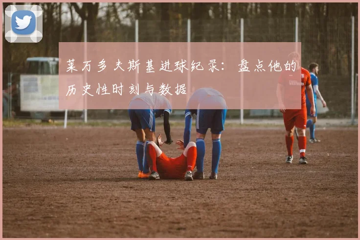 莱万多夫斯基进球纪录：盘点他的历史性时刻与数据