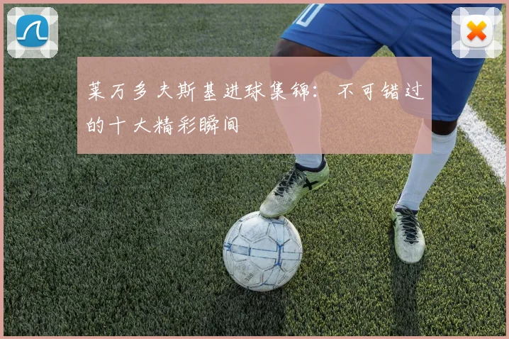莱万多夫斯基进球集锦：不可错过的十大精彩瞬间