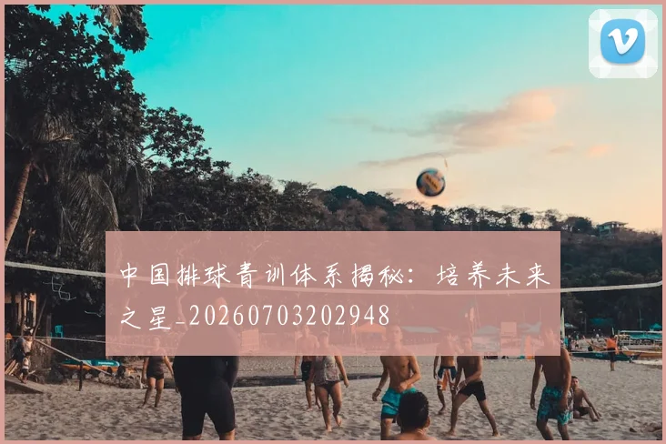 中国排球青训体系揭秘：培养未来之星_20260703202948