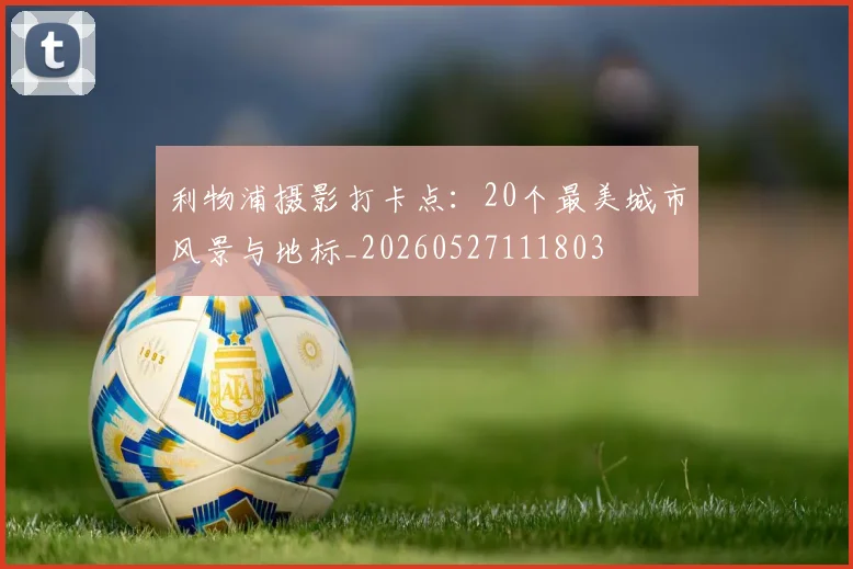 利物浦摄影打卡点:20个最美城市风景与地标_20260527111803