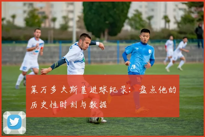 莱万多夫斯基进球纪录:盘点他的历史性时刻与数据