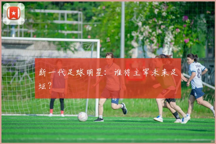 新一代足球明星:谁将主宰未来足坛?