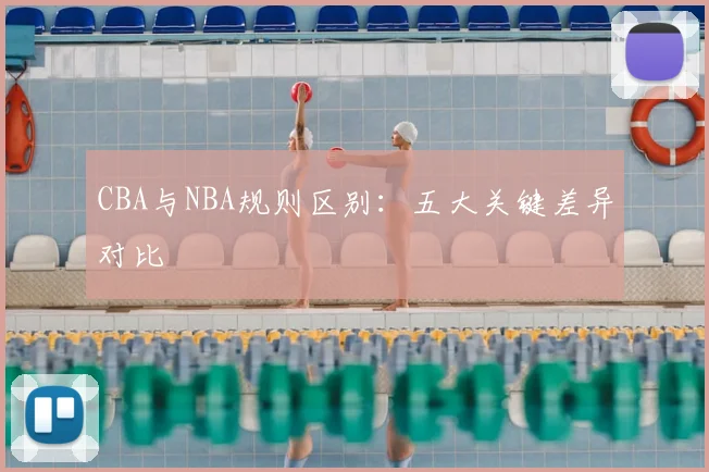 CBA与NBA规则区别:五大关键差异对比