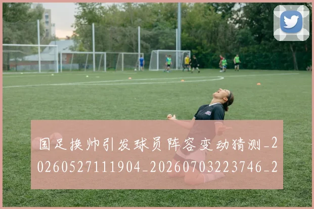 国足换帅引发球员阵容变动猜测_20260527111904_20260703223746_20260719164017