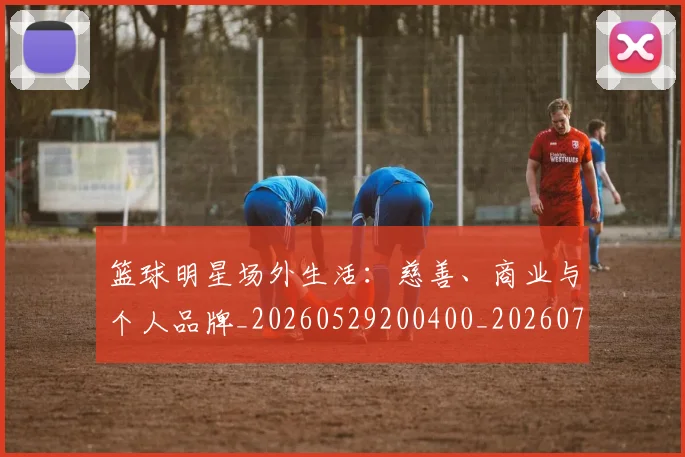篮球明星场外生活:慈善、商业与个人品牌_20260529200400_20260708200150