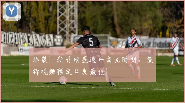 炸裂！新晋明星选手高光时刻，集锦视频预定年度最佳！