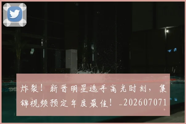 炸裂!新晋明星选手高光时刻,集锦视频预定年度最佳!_20260707154943