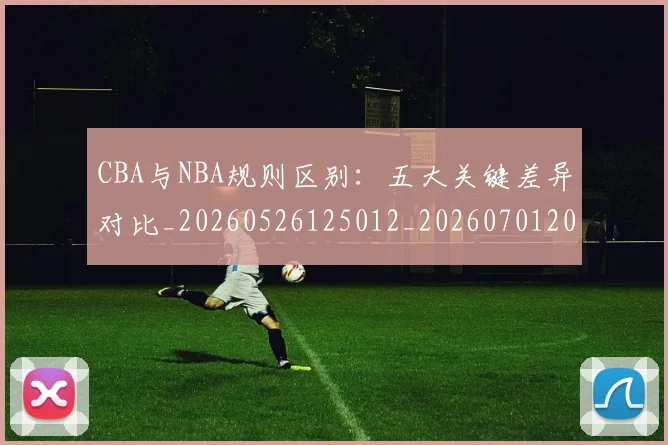 CBA与NBA规则区别：五大关键差异对比_20260526125012_20260701205939