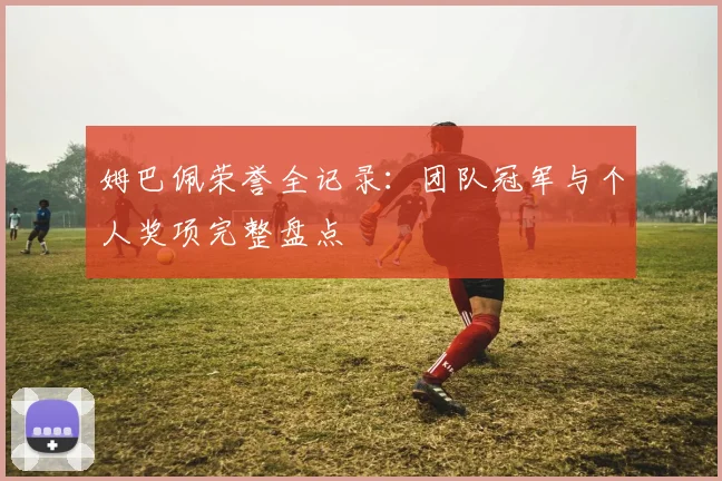 姆巴佩荣誉全记录:团队冠军与个人奖项完整盘点