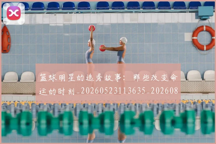 篮球明星的选秀故事：那些改变命运的时刻_20260523113635_20260803141545