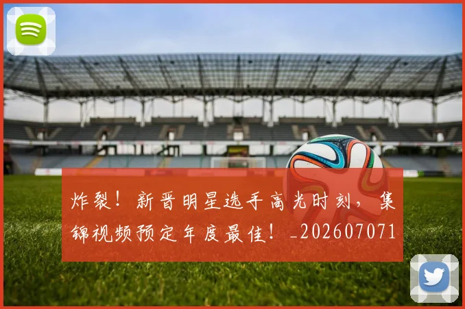 炸裂！新晋明星选手高光时刻，集锦视频预定年度最佳！_20260707154943