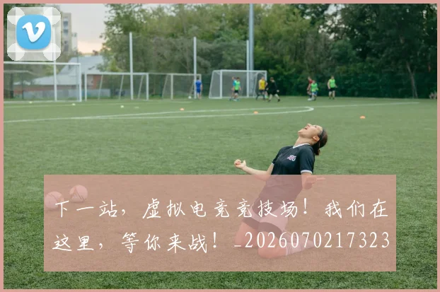 下一站，虚拟电竞竞技场！我们在这里，等你来战！_20260702173238