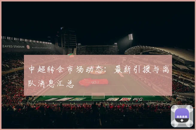 中超转会市场动态:最新引援与离队消息汇总