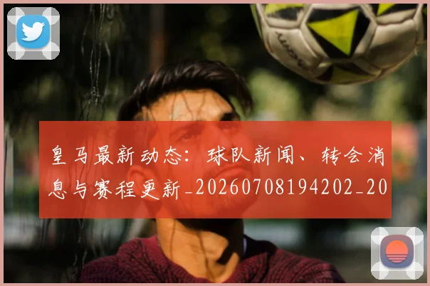皇马最新动态:球队新闻、转会消息与赛程更新_20260708194202_20260802163501