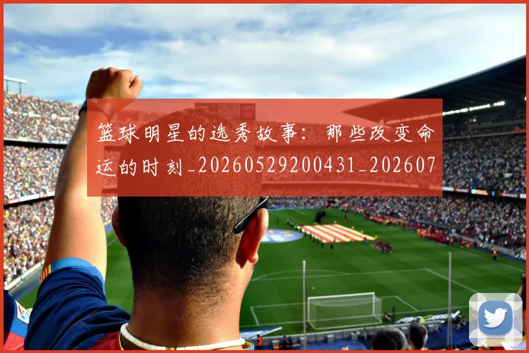 篮球明星的选秀故事：那些改变命运的时刻_20260529200431_20260708200705
