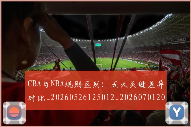 CBA与NBA规则区别:五大关键差异对比_20260526125012_20260701205939
