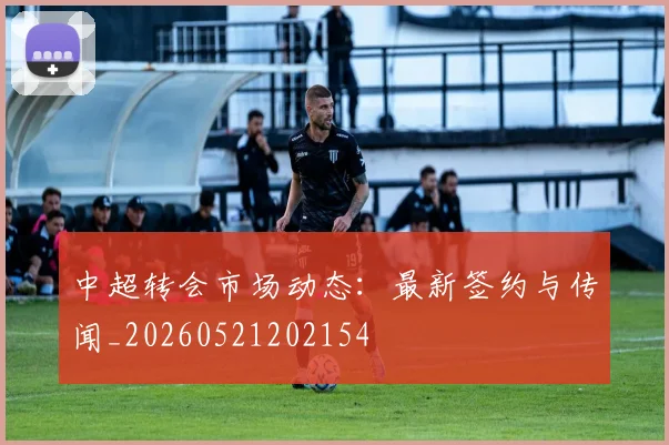 中超转会市场动态：最新签约与传闻_20260521202154