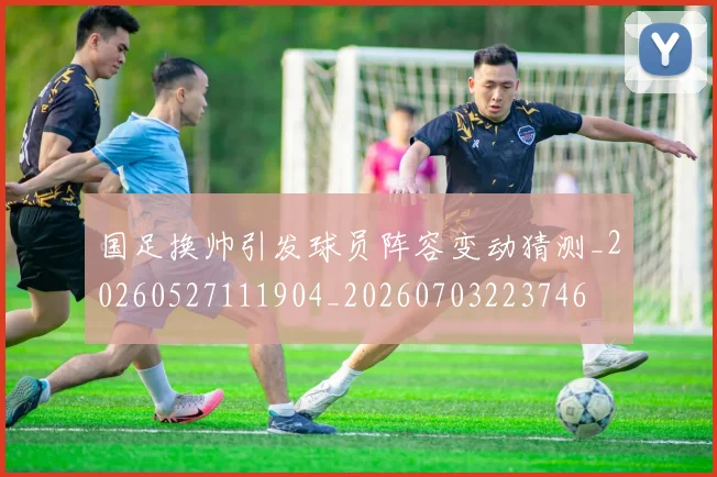 国足换帅引发球员阵容变动猜测_20260527111904_20260703223746